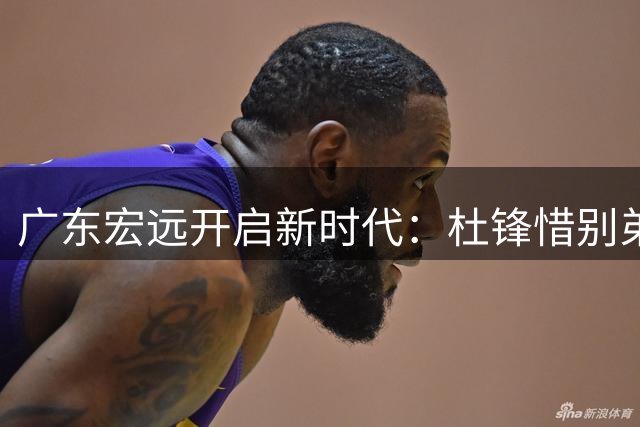 广东宏远开启新时代：杜锋惜别弟子 新星崛起引关注