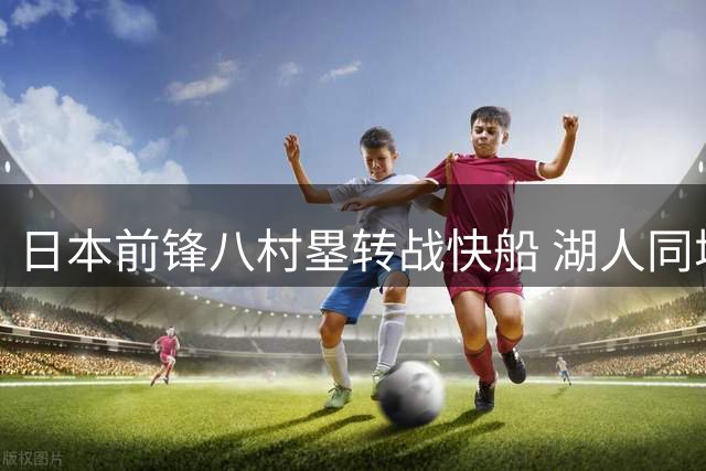 日本前锋八村塁转战快船 湖人同城交易引发阵容震荡